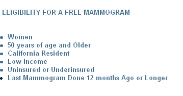 
 ELIGIBILITY FOR A FREE MAMMOGRAM


Women
50 years of age and Older
California Resident
Low Income
Uninsured or Underinsured
Last Mammogram Done 12 months Ago or Longer